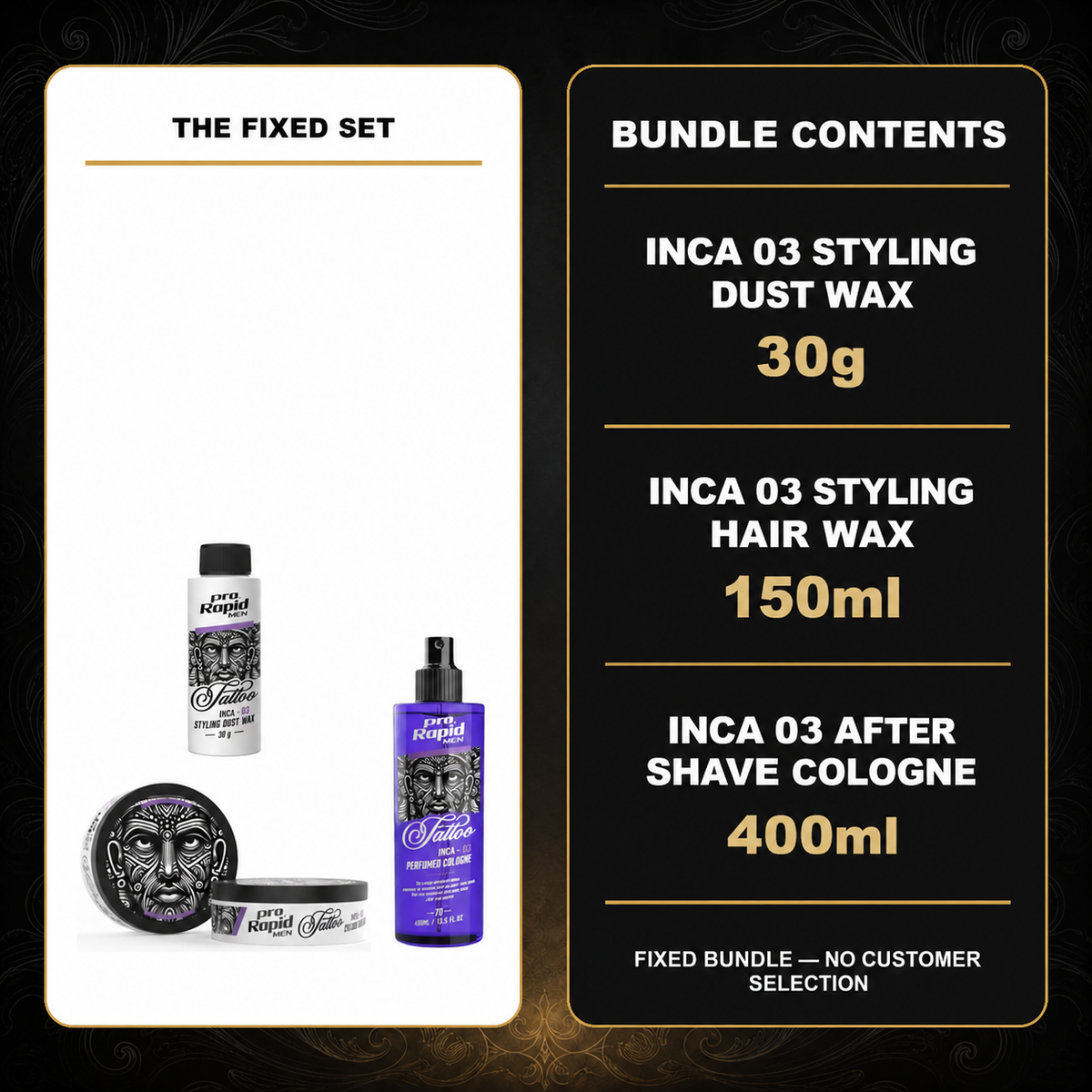 ProRapid Complete INCA 03 Styling & Cologne Trio contents: 1 × ProRapid INCA Styling Dust Wax 30g – INCA 03; 1 × ProRapid INCA Styling Hair Wax 150ml – INCA 03; 1 × ProRapid INCA Tattoo After Shave Cologne 400ml – 03